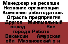 Менеджер на ресепшн › Название организации ­ Компания-работодатель › Отрасль предприятия ­ Другое › Минимальный оклад ­ 18 000 - Все города Работа » Вакансии   . Амурская обл.,Мазановский р-н